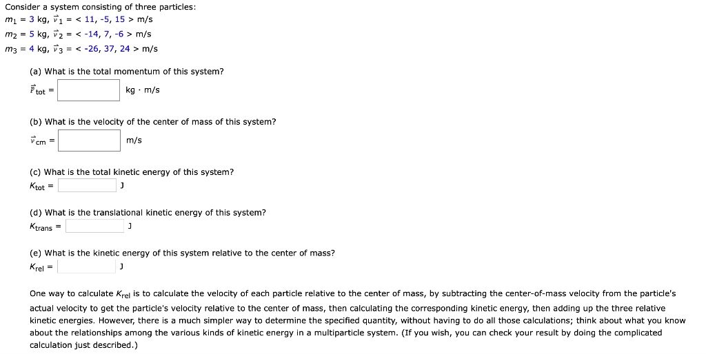 Consider a system consisting of three particles:
m1 = 3 kg, v1 = < 11, -5, 15 > m/s
m2 = 5 kg, v2 = < -14, 7, -6 > m/s
m3 = 4 kg, v3 = < -26, 37, 24 > m/s

(a) What is the total momentum of this system?
Ptot = [ ] kg · m/s

(b) What is the velocity of the center of mass of this system?
vcm = [ ] m/s

(c) What is the total kinetic energy of this system?
Ktot = [ ] J

(d) What is the translational kinetic energy of this system?
Ktrans = [ ] J

(e) What is the kinetic energy of this system relative to the center of mass?
Krel = [ ] J

One way to calculate Krel is to calculate the velocity of each particle relative to the center of mass, by subtracting the center-of-mass velocity from the particle's actual velocity to get the particle's velocity relative to the center of mass, then calculating the corresponding kinetic energy, then adding up the three relative kinetic energies. However, there is a much simpler way to determine the specified quantity, without having to do all those calculations; think about what you know about the relationships among the various kinds of kinetic energy in a multiparticle system. (If you wish, you can check your result by doing the complicated calculation just described.)