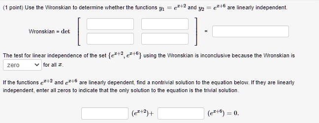 Use the Wronskian to determine whether the functions y1 = e^(x+2) and y2 = e^(x+6) are linearly independent.

Wronskian = det [ ] =

The test for linear independence of the set e^(x+2), e^(x+6) using the Wronskian is inconclusive because the Wronskian is zero for all x.

If the functions e^(x+2) and e^(x+6) are linearly dependent, find a nontrivial solution to the equation below. If they are linearly independent, enter all zeros to indicate that the only solution to the equation is the trivial solution.

(e^(x+2)) + (e^(x+6)) = 0.