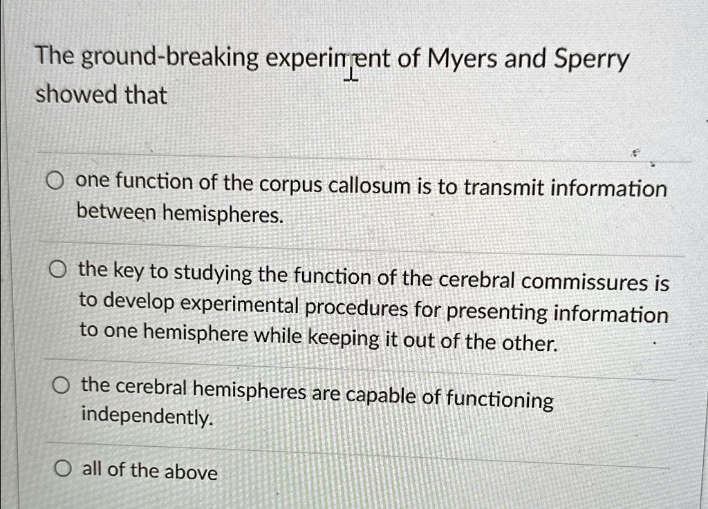 The ground-breaking experiment of Myers and Sperry
showed that
? one function of the corpus callosum is to transmit information
between hemispheres.
? the key to studying the function of the cerebral commissures is
to develop experimental procedures for presenting information
to one hemisphere while keeping it out of the other.
? the cerebral hemispheres are capable of functioning
independently.
? all of the above