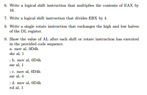 6. Write a logical shift instruction that multiplies the contents of EAX by
16.
7. Write a logical shift instruction that divides EBX by 4.
8. Write a single rotate instruction that exchanges the high and low halves
of the DL register.
9. Show the value of AL after each shift or rotate instruction has executed
in the provided code sequence.
a. mov al, 0D4h
shr al, 1
; b. mov al, 0D4h
sar al, 1
; c. mov al, 0D4h
sar al, 4
; d. mov al, 0D4h
rol al, 1