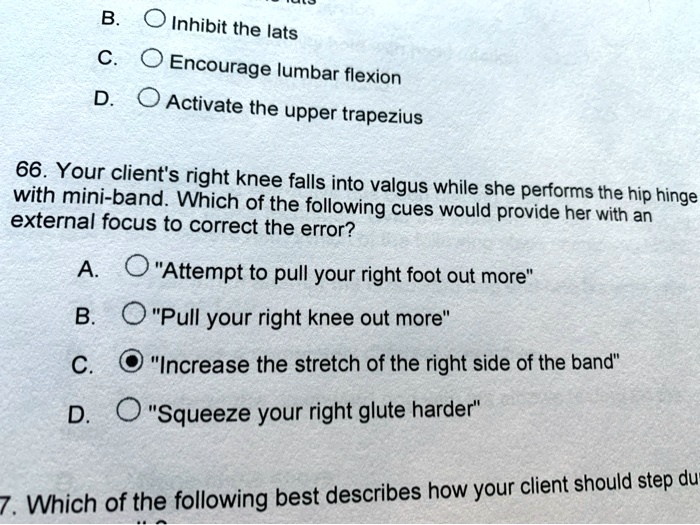 B. Inhibit the lats
C. Encourage lumbar flexion
D. Activate the upper trapezius

66. Your client's right knee falls into valgus while she performs the hip hinge
with mini-band. Which of the following cues would provide her with an
external focus to correct the error?

A. "Attempt to pull your right foot out more"
B. "Pull your right knee out more"
C. "Increase the stretch of the right side of the band"
D. "Squeeze your right glute harder"

7. Which of the following best describes how your client should step du