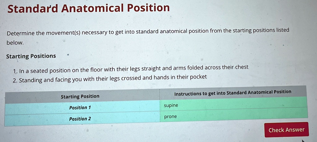 Standard Anatomical Position
Determine the movement(s) necessary to get into standard anatomical position from the starting positions listed
below.
Starting Positions
1. In a seated position on the floor with their legs straight and arms folded across their chest
2. Standing and facing you with their legs crossed and hands in their pocket
Starting Position
Position 1
Position 2
Instructions to get into Standard Anatomical Position
supine
prone
Check Answer