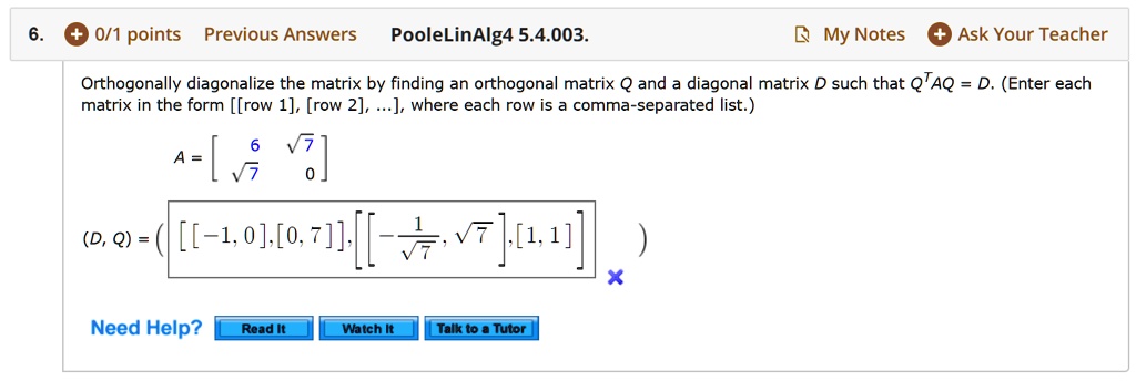 Orthogonally diagonalize the matrix by finding an orthogonal matrix Q and a diagonal matrix D such that Q^TAQ = D. (Enter each matrix in the form [[row 1], [row 2], ...], where each row is a comma-separated list.)
A = [[6, sqrt(7)], [sqrt(7), 0]]
(D, Q) = ( [[-1, 0], [0, 7]], [[-1/sqrt(7), sqrt(7)], [1, 1]] )