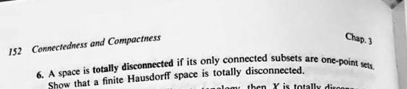 152 Connectedness and Compactness
Chap. 3
6. A space is totally disconnected if its only connected subsets are one-point sets.
Show that a finite Hausdorff space is totally disconnected.
malom then X is totally discons