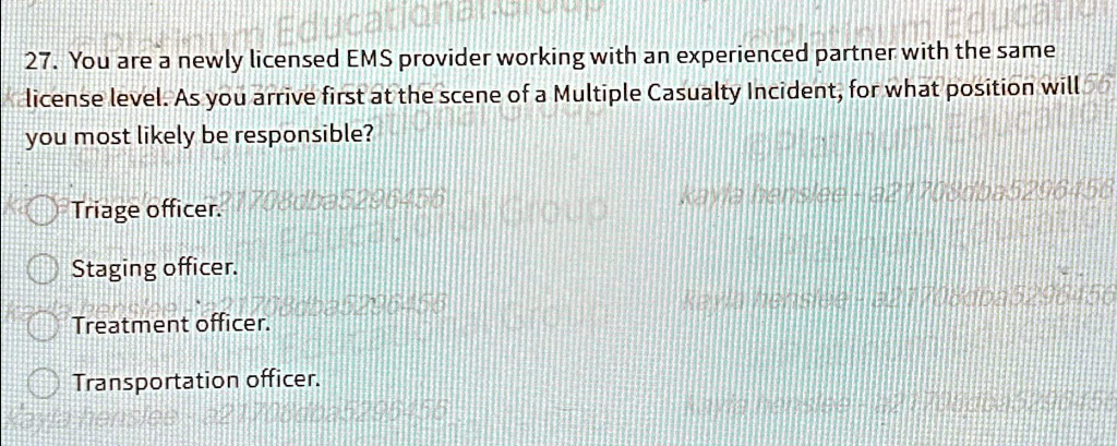 27. You are a newly licensed EMS provider working with an experienced partner with the same
license level. As you arrive first at the scene of a Multiple Casualty Incident, for what position will
you most likely be responsible?
Triage officer.
Staging officer.
Treatment officer.
Transportation officer.