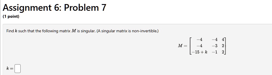 Assignment 6: Problem 7
(1 point)
Find k such that the following matrix M is singular. (A singular matrix is non-invertible.)
k = 

    < b m a t r i x >
