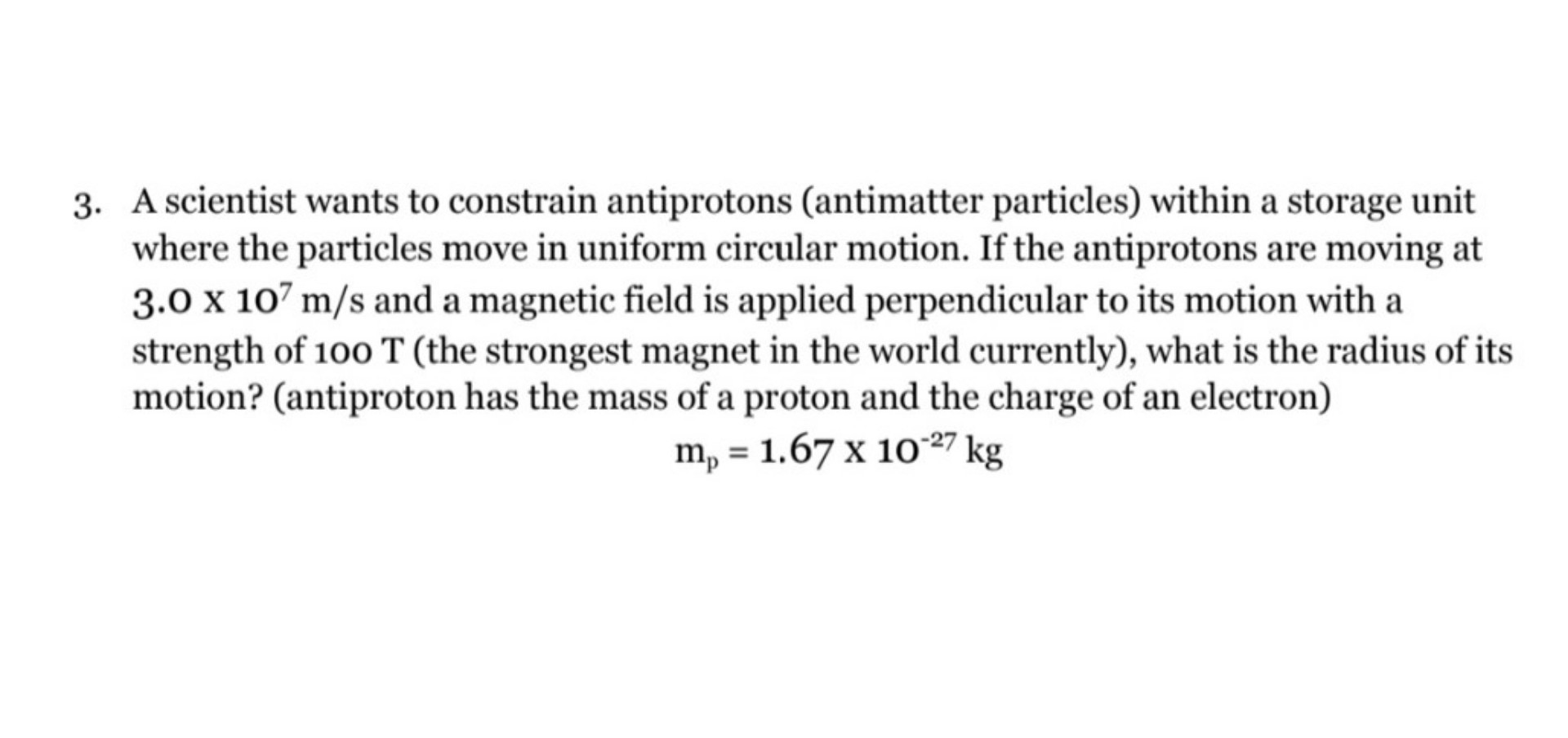 3. A scientist wants to constrain antiprotons (antimatter particles) within a storage unit where the particles move in uniform circular motion. If the antiprotons are moving at 3.0 x 10^7 m/s and a magnetic field is applied perpendicular to its motion with a strength of 100 T (the strongest magnet in the world currently), what is the radius of its motion? (antiproton has the mass of a proton and the charge of an electron)
mp = 1.67 x 10^-27 kg