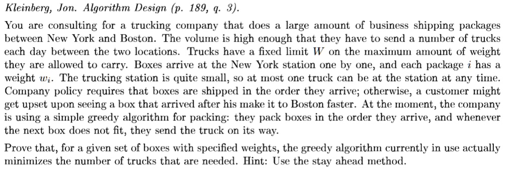 You are consulting for a trucking company that does a large amount of business shipping packages
between New York and Boston. The volume is high enough that they have to send a number of trucks
each day between the two locations. Trucks have a fixed limit W on the maximum amount of weight
they are allowed to carry. Boxes arrive at the New York station one by one, and each package i has a
weight wi. The trucking station is quite small, so at most one truck can be at the station at any time.
Company policy requires that boxes are shipped in the order they arrive; otherwise, a customer might
get upset upon seeing a box that arrived after his make it to Boston faster. At the moment, the company
is using a simple greedy algorithm for packing: they pack boxes in the order they arrive, and whenever
the next box does not fit, they send the truck on its way.
Prove that, for a given set of boxes with specified weights, the greedy algorithm currently in use actually
minimizes the number of trucks that are needed. Hint: Use the stay ahead method.