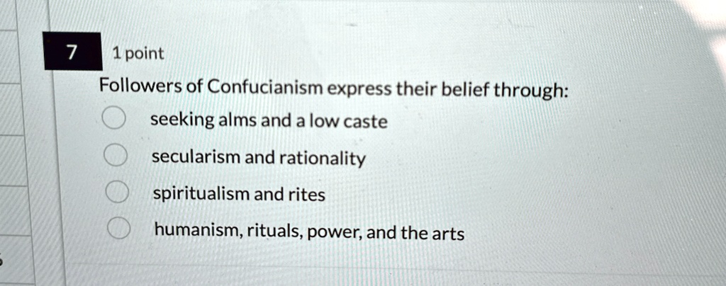 7
1 point
Followers of Confucianism express their belief through:
seeking alms and a low caste
secularism and rationality
spiritualism and rites
humanism, rituals, power, and the arts