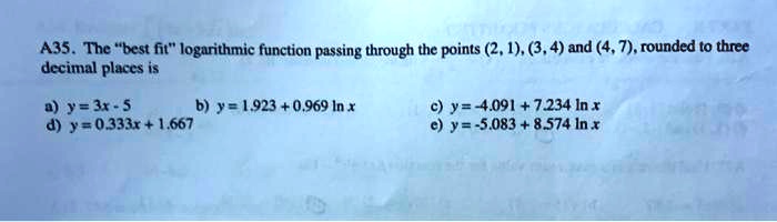 A35. The "best fit" logarithmic function passing through the points (2, 1), (3, 4) and (4, 7), rounded to three decimal places is
a) y = 3x - 5
b) y = 1.923 + 0.969 ln x
c) y = -4.091 + 7.234 ln x
d) y = 0.333x + 1.667
e) y = -5.083 + 8.574 ln x