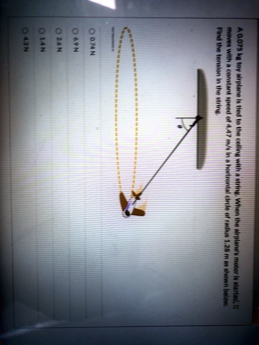 A 0.075 kg toy airplane is tied to the ceiling with a string. When the airplane's motor is started, it moves with a constant speed of 4.47 m/s in a horizontal circle of radius 1.28 m as shown below.
Find the tension in the string.
0.74 N
0.69 N
0.26 N
0.14 N
0.43 N