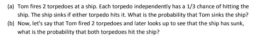 (a) Tom fires 2 torpedoes at a ship. Each torpedo independently has a 1/3 chance of hitting the ship. The ship sinks if either torpedo hits it. What is the probability that Tom sinks the ship?
(b) Now, let's say that Tom fired 2 torpedoes and later looks up to see that the ship has sunk, what is the probability that both torpedoes hit the ship?