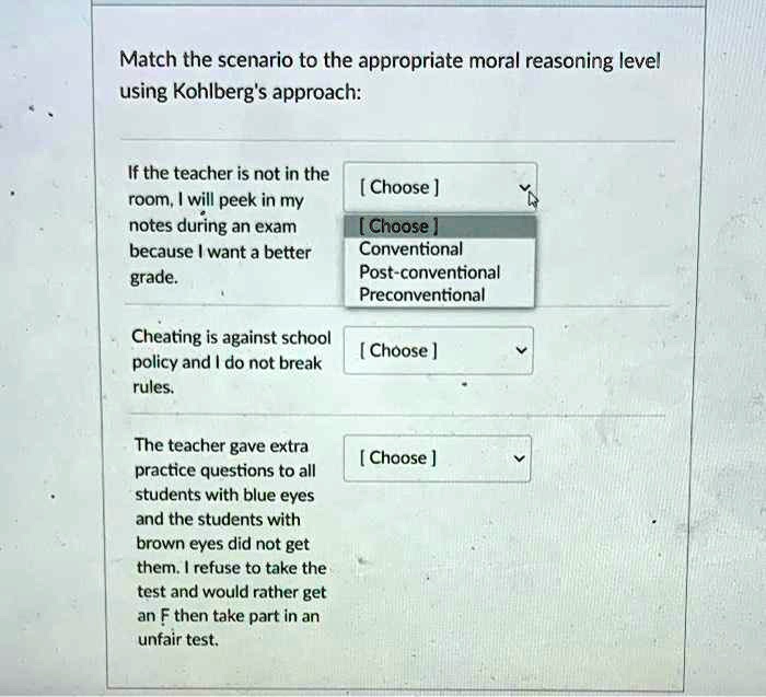 Match the scenario to the appropriate moral reasoning level using Kohlberg's approach:

If the teacher is not in the room, I will peek in my notes during an exam because I want a better grade.
[ Choose ]
Conventional
Post-conventional
Preconventional

Cheating is against school policy and I do not break rules.
[ Choose ]

The teacher gave extra practice questions to all students with blue eyes and the students with brown eyes did not get them. I refuse to take the test and would rather get an F then take part in an unfair test.
[ Choose ]