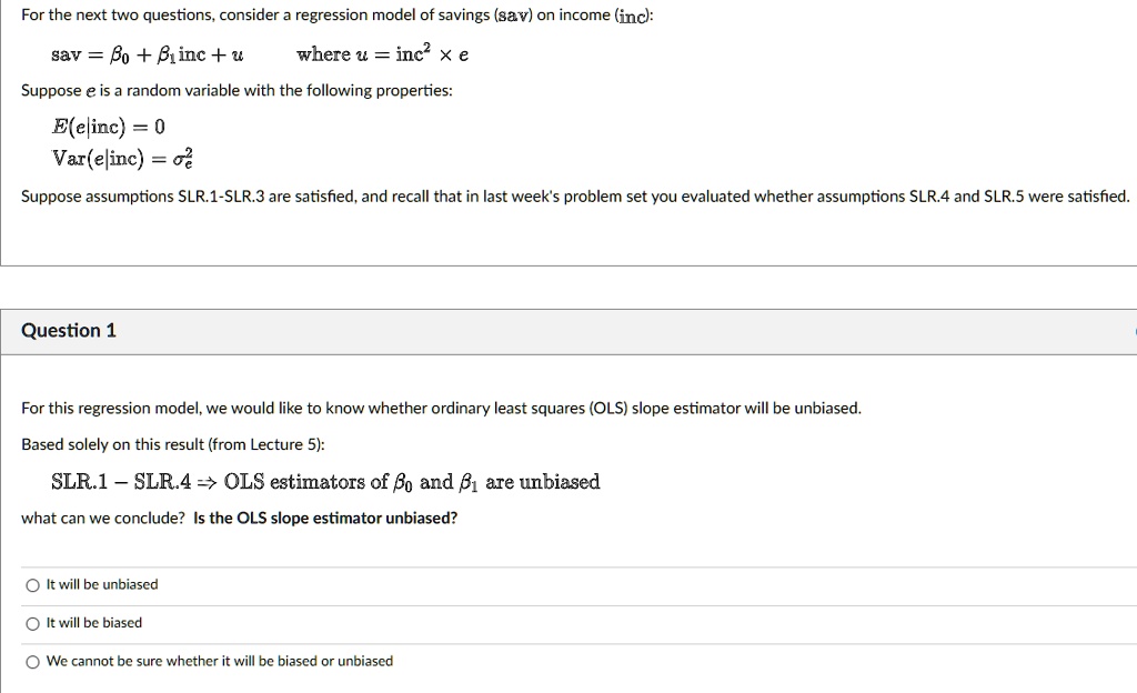 For the next two questions, consider a regression model of savings (sav) on income (inc):

sav = ?0 + ?1 inc + u     where u = inc^2 × e

Suppose e is a random variable with the following properties:

E(e|inc) = 0
Var(e|inc) = ?e^2

Suppose assumptions SLR.1–SLR.3 are satisfied, and recall that in last week's problem set you evaluated whether assumptions SLR.4 and SLR.5 were satisfied.

Question 1

For this regression model, we would like to know whether ordinary least squares (OLS) slope estimator will be unbiased.

Based solely on this result (from Lecture 5):

SLR.1 – SLR.4 ? OLS estimators of ?0 and ?1 are unbiased

what can we conclude? Is the OLS slope estimator unbiased?

Options:
It will be unbiased
It will be biased
We cannot be sure whether it will be biased or unbiased