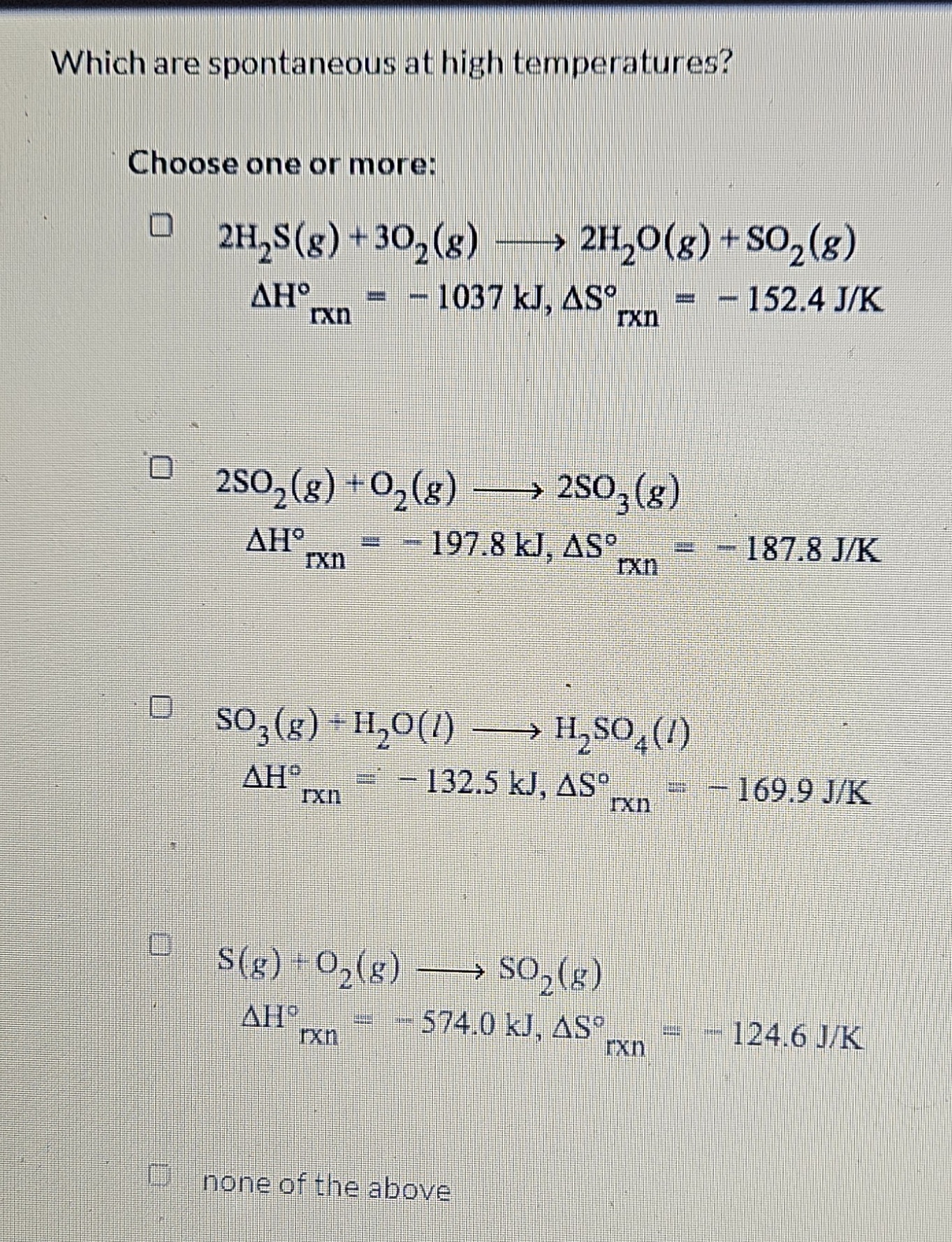 Which are spontaneous at high temperatures?
Choose one or more:

    2 H2 S( g)+3 O2( g) ⟶ 2 H2O(g)+SO2( g) 
        ΔHrxn^∘=-1037  kJ, ΔSrxn^∘=-152.4  J / K


    2 SO2(g)+O2(g) ⟶ 2 SO3(g) 
        ΔHrxn^∘=-197.8  kJ, ΔSrxn^∘=-187.8  J / K


    SO3( g)+H2O(l) ⟶H2SO4(l) 
        ΔHrxn^∘=-132.5  kJ, ΔSrxn^∘=-169.9  J / K


    S(g)+O2( g) ⟶Hr×nSO2( g) 
        ΔH^∘=-574.0  kJ, ΔSrxn^∘=-124.6  J / K

none of the above