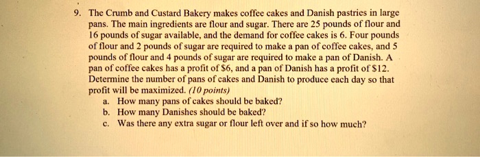 9. The Crumb and Custard Bakery makes coffee cakes and Danish pastries in large pans. The main ingredients are flour and sugar. There are 25 pounds of flour and 16 pounds of sugar available, and the demand for coffee cakes is 6. Four pounds of flour and 2 pounds of sugar are required to make a pan of coffee cakes, and 5 pounds of flour and 4 pounds of sugar are required to make a pan of Danish. A pan of coffee cakes has a profit of 6, and a pan of Danish has a profit of12. Determine the number of pans of cakes and Danish to produce each day so that profit will be maximized.
a. How many pans of cakes should be baked?
b. How many Danishes should be baked?
c. Was there any extra sugar or flour left over and if so how much?