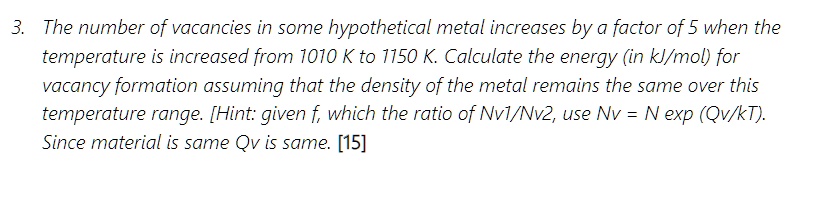 The number of vacancies in some hypothetical metal increases by a factor of 5 when the temperature is increased from 1010 K to 1150 K. Calculate the energy (in kJ/mol) for vacancy formation assuming that the density of the metal remains the same over this temperature range. [Hint: given f, which the ratio of Nv1/Nv2, use Nv = N exp (Qv/kT). Since material is same Qv is same.