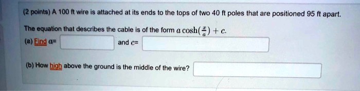 (2 points) A 100 ft wire is attached at its ends to the tops of two 40 ft poles that are positioned 95 ft apart.
The equation that describes the cable is of the form a cosh(fracxa) + c.
(a) Find a= and c= 
(b) How high above the ground is the middle of the wire?
