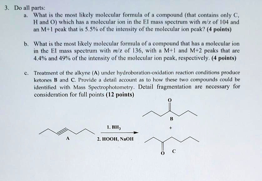 3. Do all parts:
a. What is the most likely molecular formula of a compound (that contains only C, H and O) which has a molecular ion in the EI mass spectrum with m/z of 104 and an M+1 peak that is 5.5% of the intensity of the molecular ion peak? (4 points)

b. What is the most likely molecular formula of a compound that has a molecular ion in the EI mass spectrum with m/z of 136, with a M+1 and M+2 peaks that are 4.4% and 49% of the intensity of the molecular ion peak, respectively. (4 points)

c. Treatment of the alkyne (A) under hydroboration-oxidation reaction conditions produce ketones B and C. Provide a detail account as to how these two compounds could be identified with Mass Spectrophotometry. Detail fragmentation are necessary for consideration for full points (12 points)

A
1. BH3
2. HOOH, NaOH

O
B
+
O
C