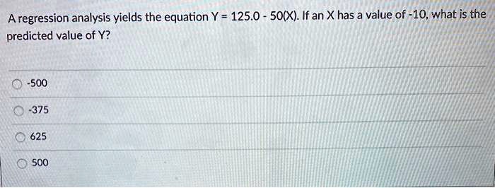 A regression analysis yields the equation Y = 125.0 - 50(X). If an X has a value of -10, what is the predicted value of Y?

-500
-375
625
500