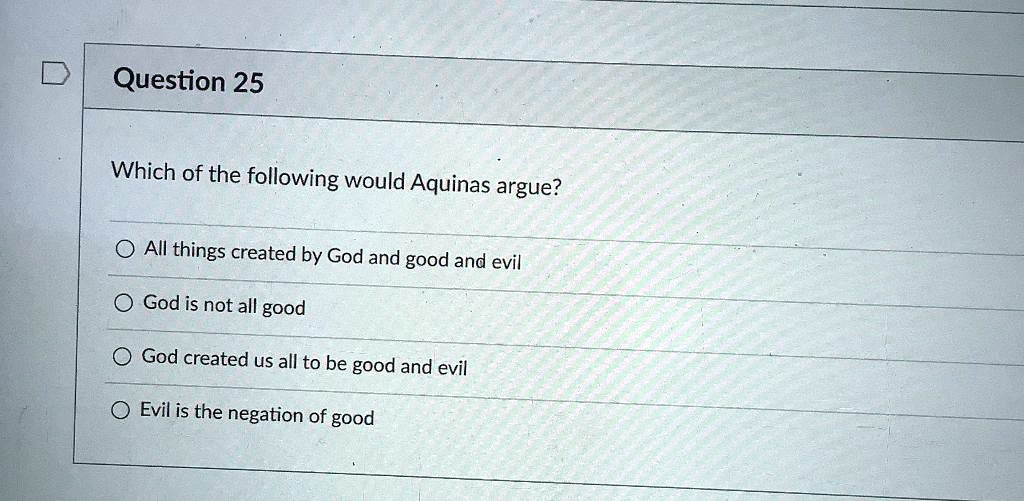 Which of the following would Aquinas argue?

All things created by God and good and evil
God is not all good
God created us all to be good and evil
Evil is the negation of good