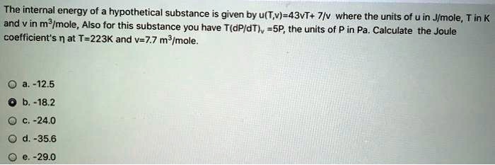 The internal energy of a hypothetical substance is given by u(T,v)=43vT+ 7/v where the units of u in J/mole, T in K and v in m³/mole, Also for this substance you have T(dP/dT), =5P, the units of P in Pa. Calculate the Joule coefficient's n at T=223K and v=7.7 m³/mole.
a. -12.5
b.-18.2
c. -24.0
d. -35.6
e. -29.0