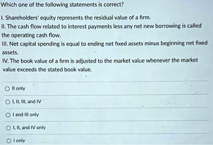 Which one of the following statements is correct?

I. Shareholders' equity represents the residual value of a firm.
II. The cash flow related to interest payments less any net new borrowing is called the operating cash flow.
III. Net capital spending is equal to ending net fixed assets minus beginning net fixed assets.
IV. The book value of a firm is adjusted to the market value whenever the market value exceeds the stated book value.

II only
I, II, III, and IV
I and III only
I, II, and IV only
I only