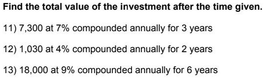 Find the total value of the investment after the time given.
11) 7,300 at 7% compounded annually for 3 years
12) 1,030 at 4% compounded annually for 2 years
13) 18,000 at 9% compounded annually for 6 years