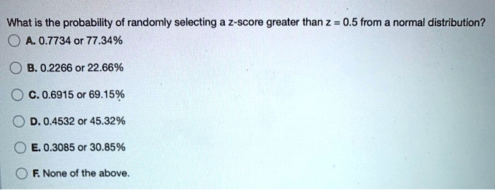 What is the probability of randomly selecting a z-score greater than z = 0.5 from a normal distribution?
A. 0.7734 or 77.34%
B. 0.2266 or 22.66%
C. 0.6915 or 69.15%
D. 0.4532 or 45.32%
E. 0.3085 or 30.85%
F. None of the above.