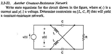 2.2-23. Another Constant-Resistance Network
Write state equations for the circuit shown in the figure, where u(.) is a
current and y(.) a voltage. Determine constraints on [L, C, R] that will yield
a constant-resistance network.