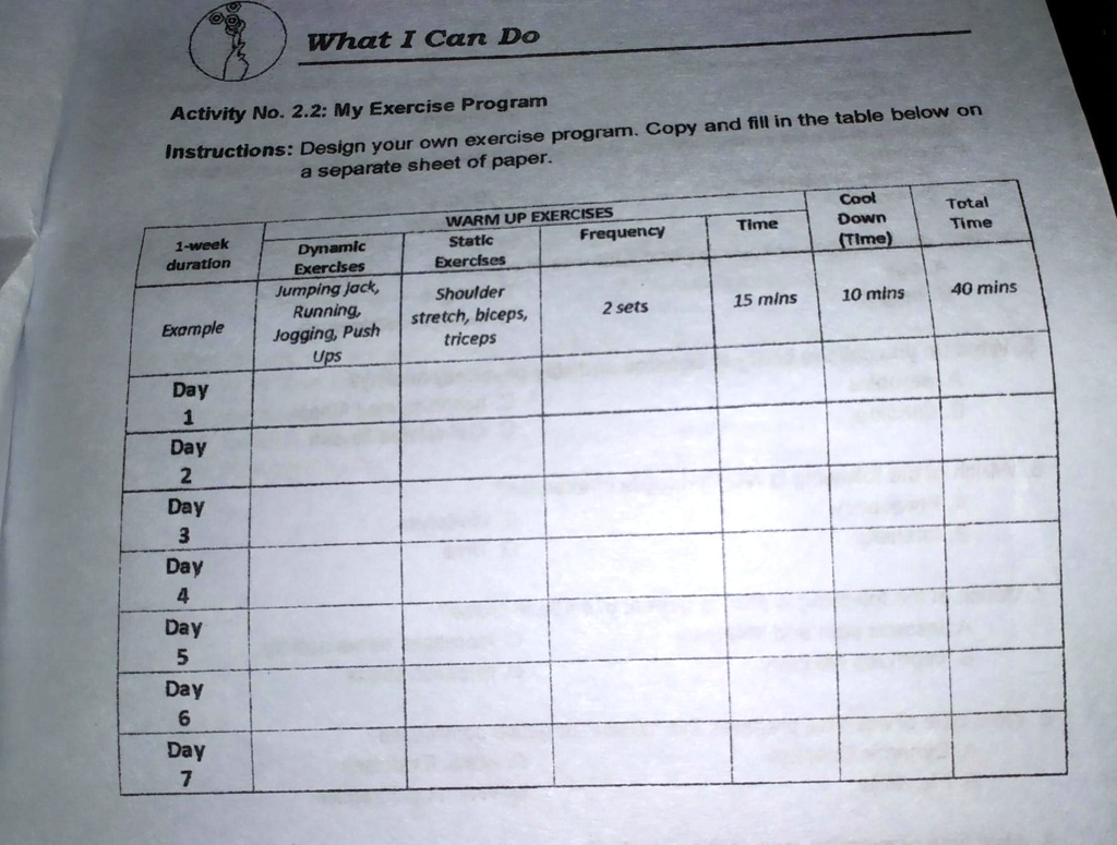 What I Can Do
Activity No. 2.2: My Exercise Program
Instructions: Design your own exercise program. Copy and fill in the table below on a separate sheet of paper.

1-week duration | WARM UP EXERCISES: Dynamic Exercises | WARM UP EXERCISES: Static Exercises | Frequency | Time | Cool Down (Time) | Total Time
Example | Jumping jack, Running, Jogging, Push Ups | Shoulder stretch, biceps, triceps | 2 sets | 15 mins | 10 mins | 40 mins
Day 1 | | | | | | 
Day 2 | | | | | | 
Day 3 | | | | | | 
Day 4 | | | | | | 
Day 5 | | | | | | 
Day 6 | | | | | | 
Day 7 | | | | | |