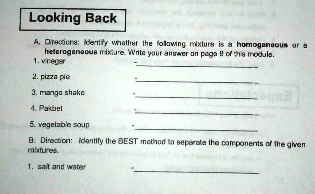 Looking Back
A. Directions: Identify whether the following mixture is a homogeneous or a
heterogeneous mixture. Write your answer on page 9 of this module.
1. vinegar
2. pizza pie
3. mango shake
4. Pakbet
5. vegetable soup
B. Direction: Identify the BEST method to separate the components of the given
mixtures.
1. salt and water