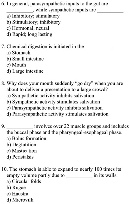 6. In general, parasympathetic inputs to the gut are , while sympathetic inputs are .
a) Inhibitory; stimulatory
b) Stimulatory; inhibitory
c) Hormonal; neural
d) Rapid; long lasting

7. Chemical digestion is initiated in the .
a) Stomach
b) Small intestine
c) Mouth
d) Large intestine

8. Why does your mouth suddenly "go dry" when you are about to deliver a presentation to a large crowd?
a) Sympathetic activity inhibits salivation
b) Sympathetic activity stimulates salivation
c) Parasympathetic activity inhibits salivation
d) Parasympathetic activity stimulates salivation

9.  involves over 22 muscle groups and includes the buccal phase and the pharyngeal-esophageal phase.
a) Bolus formation
b) Deglutition
c) Mastication
d) Peristalsis

10. The stomach is able to expand to nearly 100 times its empty volume partly due to  in its walls.
a) Circular folds
b) Rugae
c) Haustra
d) Microvilli