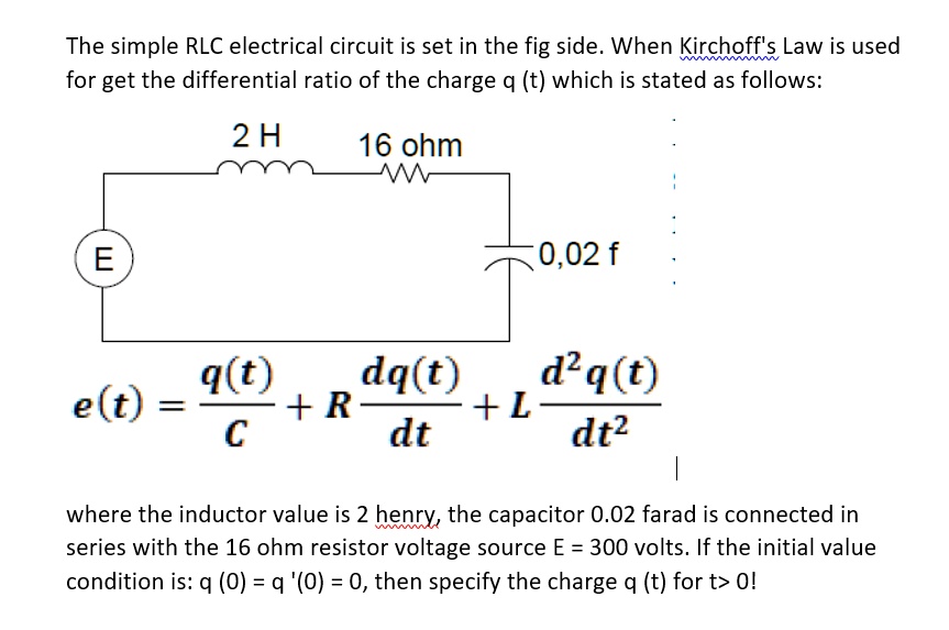 The simple RLC electrical circuit is set in the fig side. When Kirchoff's Law is used for get the differential ratio of the charge q (t) which is stated as follows:

2 H 16 ohm
E 0,02 f

e(t) = q(t)/C + R dq(t)/dt + L d^2q(t)/dt^2

where the inductor value is 2 henry, the capacitor 0.02 farad is connected in series with the 16 ohm resistor voltage source E = 300 volts. If the initial value condition is: q (0) = q '(0) = 0, then specify the charge q (t) for t> 0!