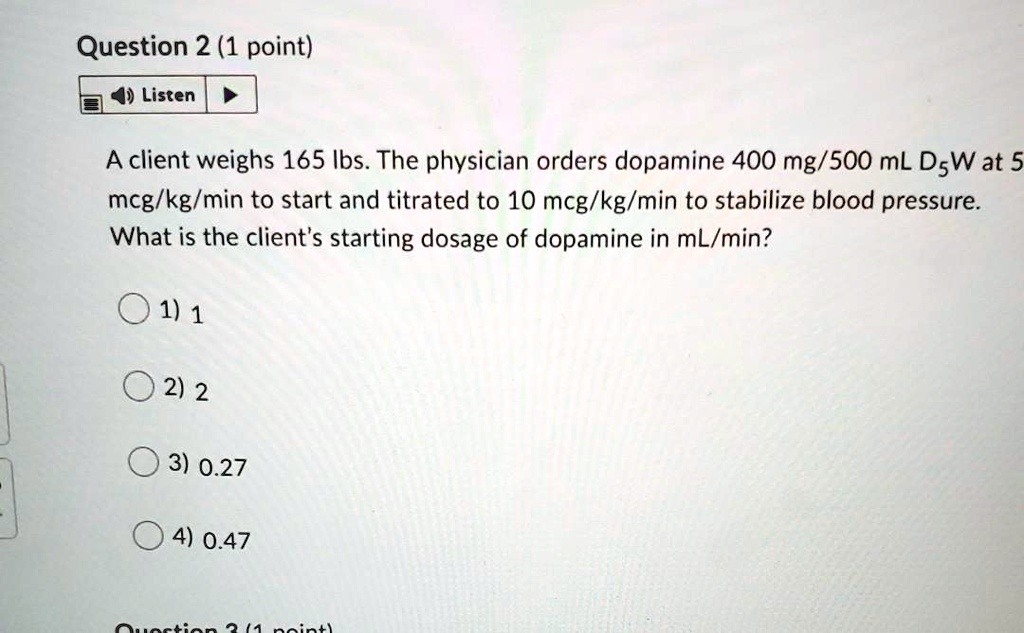 A client weighs 165 lbs. The physician orders dopamine 400 mg/500 mL D5W at 5 mcg/kg/min to start and titrated to 10 mcg/kg/min to stabilize blood pressure. What is the client's starting dosage of dopamine in mL/min?
1) 1
2) 2
3) 0.27
4) 0.47