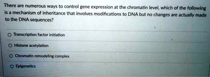 There are numerous ways to control gene expression at the chromatin level, which of the following
is a mechanism of inheritance that involves modifications to DNA but no changes are actually made
to the DNA sequences?
Transcription factor initiation
Histone acetylation
Chromatin remodeling complex
Epigenetics