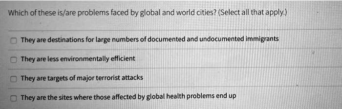 Which of these is/are problems faced by global and world cities? (Select all that apply.)
They are destinations for large numbers of documented and undocumented immigrants
They are less environmentally efficient
They are targets of major terrorist attacks
They are the sites where those affected by global health problems end up