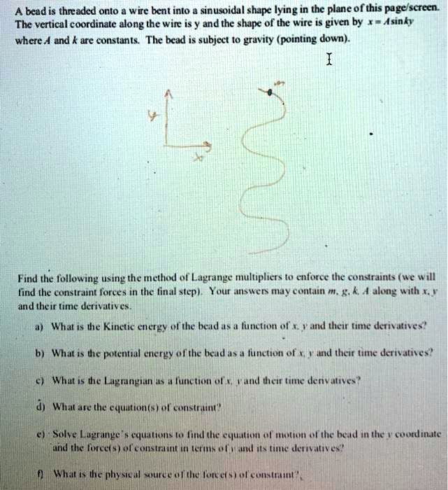 A bead is threaded onto a wire bent into a sinusoidal shape lying in the plane of this page/screen.
The vertical coordinate along the wire is y and the shape of the wire is given by x = A sin ky
where A and k are constants. The bead is subject to gravity (pointing down).

Find the following using the method of Lagrange multipliers to enforce the constraints (we will
find the constraint forces in the final step). Your answers may contain m, g, k, A along with x, y
and their time derivatives.
a) What is the Kinetic energy of the bead as a function of x, y and their time derivatives?
b) What is the potential energy of the bead as a function of x, y and their time derivatives?
c) What is the Lagrangian as a function of x, y and their time derivatives?
d) What are the equation(s) of constraint?
e) Solve Lagrange's equations to find the equation of motion of the bead in the y coordinate
and the force(s) of constraint in terms of y and its time derivatives?
f) What is the physical source of the force(s) of constraint?