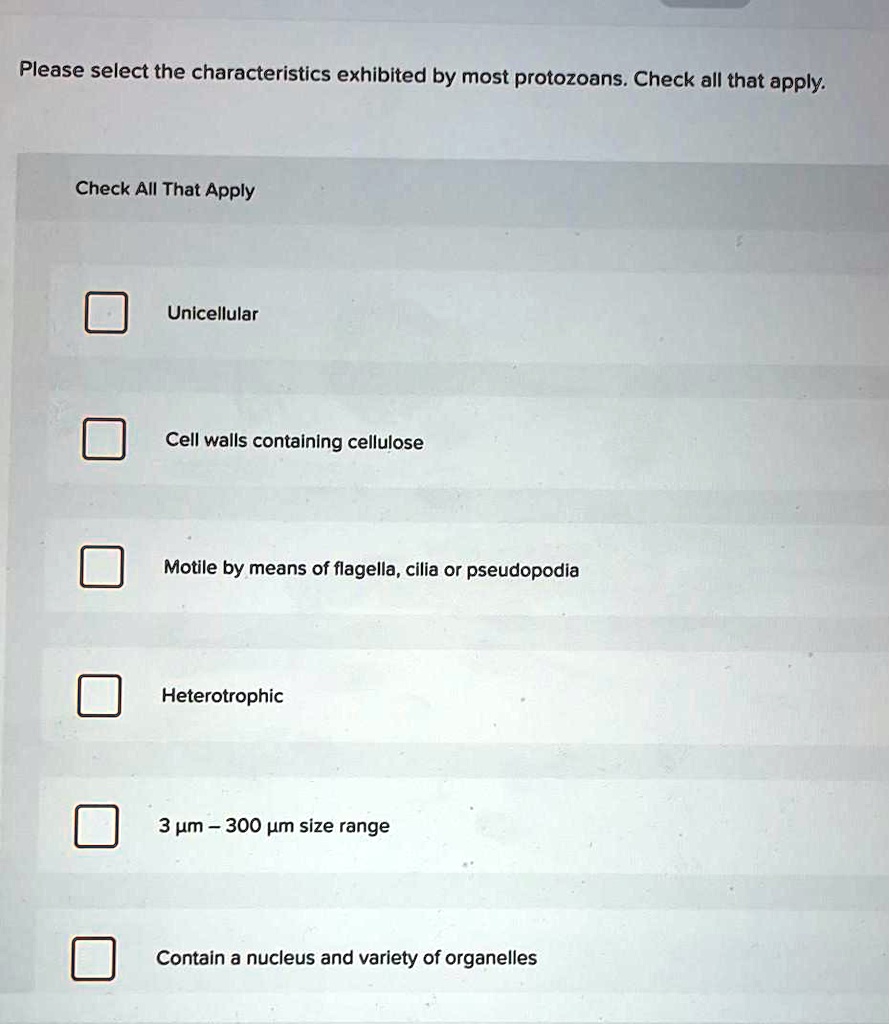 Please select the characteristics exhibited by most protozoans. Check all that apply.
Check All That Apply
Unicellular
Cell walls containing cellulose
Motile by means of flagella, cilia or pseudopodia
Heterotrophic
3 ?m - 300 ?m size range
Contain a nucleus and variety of organelles