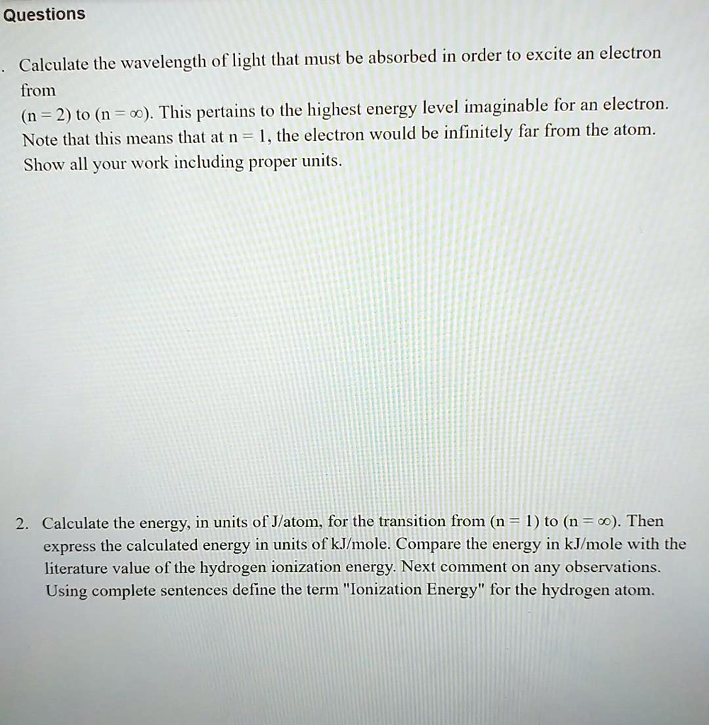 Questions

Calculate the wavelength of light that must be absorbed in order to excite an electron from (n = 2) to (n = ?). This pertains to the highest energy level imaginable for an electron. Note that this means that at n = ?, the electron would be infinitely far from the atom. Show all your work including proper units.

2. Calculate the energy, in units of J/atom, for the transition from (n = 1) to (n = ?). Then express the calculated energy in units of kJ/mole. Compare the energy in kJ/mole with the literature value of the hydrogen ionization energy. Next comment on any observations. Using complete sentences define the term "Ionization Energy" for the hydrogen atom.