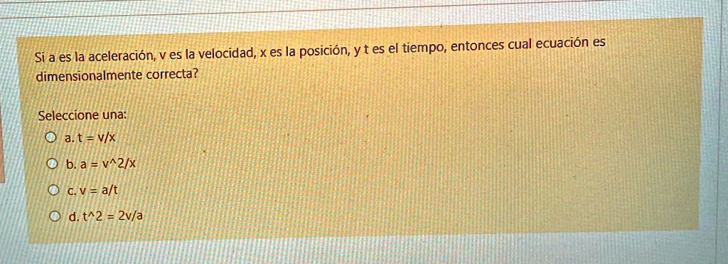 Si a es la aceleraci3n, v es la velocidad, x es la posici3n, y t es el tiempo, entonces cual ecuaci3n es dimensionalmente correcta?

Seleccione una:
a. t = v/x
b. a = v^2/x
c. v = a/t
d. t^2 = 2v/a