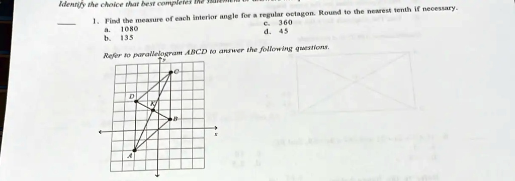 Identify the choice that best completes
1. Find the measure of each interior angle for a regular octagon. Round to the nearest tenth if necessary.
a. 1080
b. 135
c. 360
d. 45
Refer to parallelogram ABCD to answer the following questions.