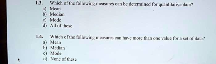 1.3. Which of the following measures can be determined for quantitative data?
a) Mean
b) Median
c) Mode
d) All of these
1.4. Which of the following measures can have more than one value for a set of data?
a) Mean
b) Median
c) Mode
d) None of these