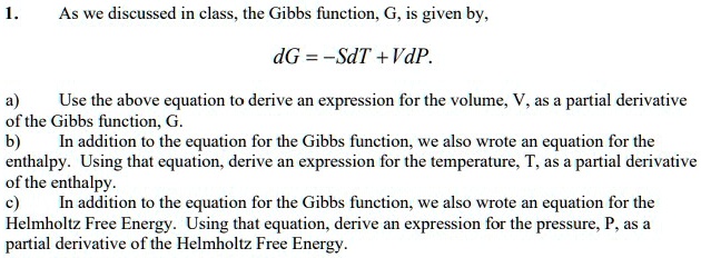 1.
As we discussed in class, the Gibbs function, G, is given by,
dG = -SdT + VdP.
a) Use the above equation to derive an expression for the volume, V, as a partial derivative of the Gibbs function, G.
b) In addition to the equation for the Gibbs function, we also wrote an equation for the enthalpy. Using that equation, derive an expression for the temperature, T, as a partial derivative of the enthalpy.
c) In addition to the equation for the Gibbs function, we also wrote an equation for the Helmholtz Free Energy. Using that equation, derive an expression for the pressure, P, as a partial derivative of the Helmholtz Free Energy.