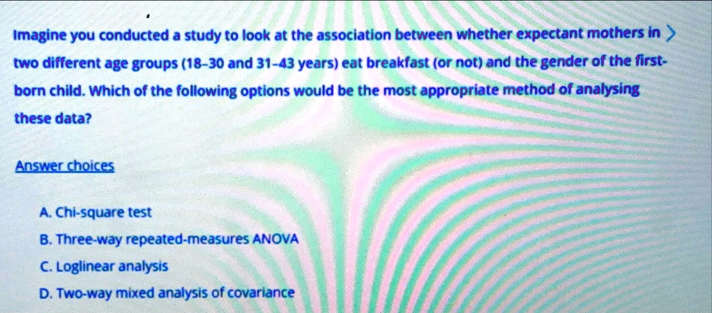 Imagine you conducted a study to look at the association between whether expectant mothers in two different age groups (18-30 and 31-43 years) eat breakfast (or not) and the gender of the first-born child. Which of the following options would be the most appropriate method of analysing these data?

Answer choices

A. Chi-square test
B. Three-way repeated-measures ANOVA
C. Loglinear analysis
D. Two-way mixed analysis of covariance