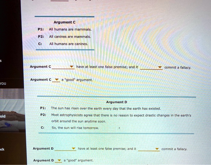 Argument C
P1: All humans are mammals.
P2: All canines are mammals.
C: All humans are canines.

Argument C  have at least one false premise; and it  commit a fallacy.
Argument C  a "good" argument.

Argument D
P1: The sun has risen over the earth every day that the earth has existed.
P2: Most astrophysicists agree that there is no reason to expect drastic changes in the earth's orbit around the sun anytime soon.
C: So, the sun will rise tomorrow.

Argument D  have at least one false premise; and it  commit a fallacy.
Argument D  a "good" argument.