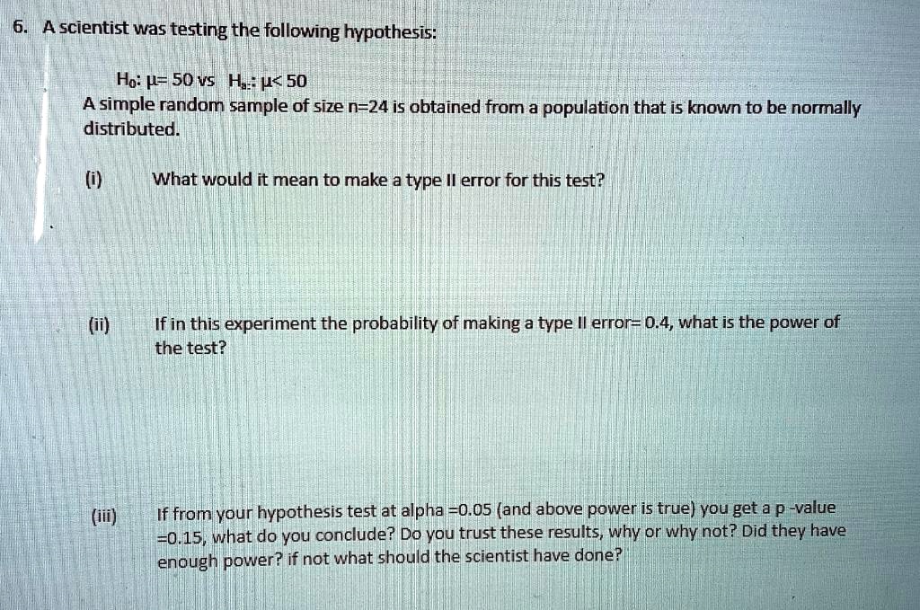 6. A scientist was testing the following hypothesis:

Ho: ?= 50 vs Ha: ?< 50
A simple random sample of size n=24 is obtained from a population that is known to be normally distributed.

(i) What would it mean to make a type II error for this test?

(ii) If in this experiment the probability of making a type II error= 0.4, what is the power of the test?

(iii) If from your hypothesis test at alpha =0.05 (and above power is true) you get a p -value =0.15, what do you conclude? Do you trust these results, why or why not? Did they have enough power? if not what should the scientist have done?