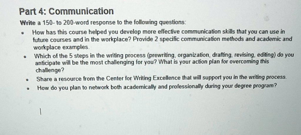 Part 4: Communication
Write a 150-to 200-word response to the following questions:
• How has this course helped you develop more effective communication skills that you can use in
future courses and in the workplace? Provide 2 specific communication methods and academic and
workplace examples.
• Which of the 5 steps in the writing process (prewriting, organization, drafting, revising, editing) do you
anticipate will be the most challenging for you? What is your action plan for overcoming this
challenge?
• Share a resource from the Center for Writing Excellence that will support you in the writing process.
• How do you plan to network both academically and professionally during your degree program?