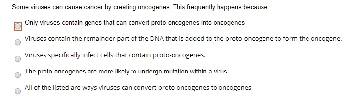 Some viruses can cause cancer by creating oncogenes. This frequently happens because:
Only viruses contain genes that can convert proto-oncogenes into oncogenes
Viruses contain the remainder part of the DNA that is added to the proto-oncogene to form the oncogene.
Viruses specifically infect cells that contain proto-oncogenes.
The proto-oncogenes are more likely to undergo mutation within a virus
All of the listed are ways viruses can convert proto-oncogenes to oncogenes