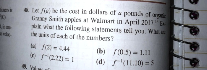 48. Let f(a) be the cost in dollars of a pounds of organic Granny Smith apples at Walmart in April 2017. Explain what the following statements tell you. What are the units of each of the numbers?
(a) f(2) = 4.44
(b) f(0.5) = 1.11
(c) f^-1(2.22) = 1
(d) f^-1(11.10) = 5